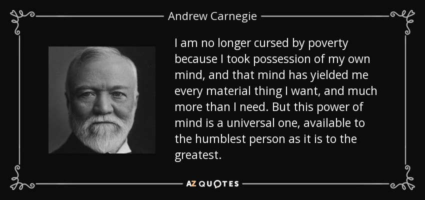I am no longer cursed by poverty because I took possession of my own mind, and that mind has yielded me every material thing I want, and much more than I need. But this power of mind is a universal one, available to the humblest person as it is to the greatest. - Andrew Carnegie