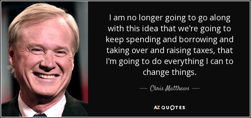 I am no longer going to go along with this idea that we're going to keep spending and borrowing and taking over and raising taxes, that I'm going to do everything I can to change things. - Chris Matthews