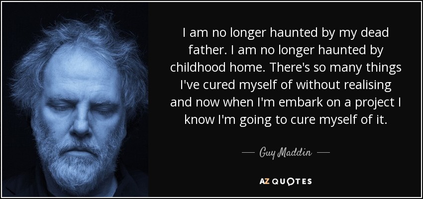 I am no longer haunted by my dead father. I am no longer haunted by childhood home. There's so many things I've cured myself of without realising and now when I'm embark on a project I know I'm going to cure myself of it. - Guy Maddin