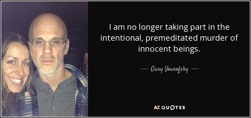 I am no longer taking part in the intentional, premeditated murder of innocent beings. - Gary Yourofsky
