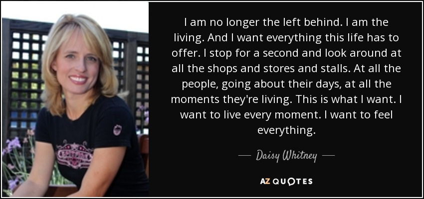 I am no longer the left behind. I am the living. And I want everything this life has to offer. I stop for a second and look around at all the shops and stores and stalls. At all the people, going about their days, at all the moments they're living. This is what I want. I want to live every moment. I want to feel everything. - Daisy Whitney