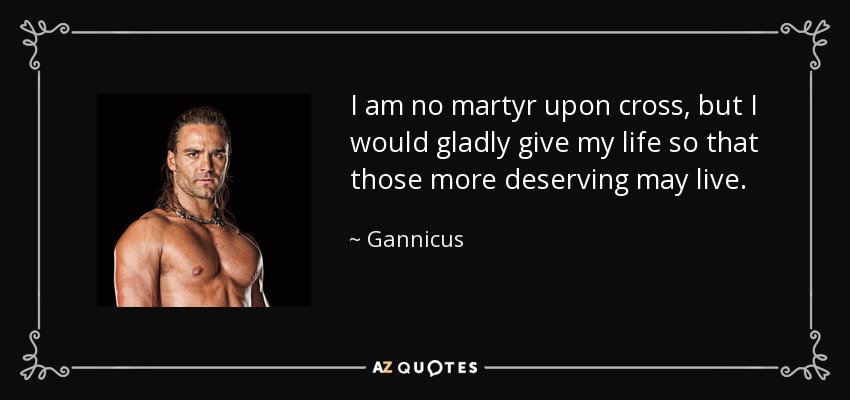 I am no martyr upon cross, but I would gladly give my life so that those more deserving may live. - Gannicus