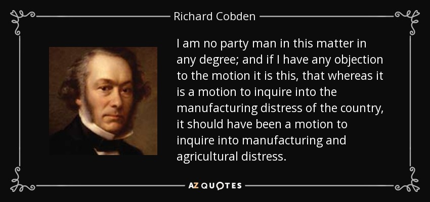 I am no party man in this matter in any degree; and if I have any objection to the motion it is this, that whereas it is a motion to inquire into the manufacturing distress of the country, it should have been a motion to inquire into manufacturing and agricultural distress. - Richard Cobden