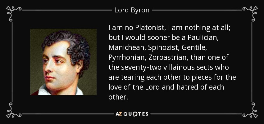 I am no Platonist, I am nothing at all; but I would sooner be a Paulician, Manichean, Spinozist, Gentile, Pyrrhonian, Zoroastrian, than one of the seventy-two villainous sects who are tearing each other to pieces for the love of the Lord and hatred of each other. - Lord Byron
