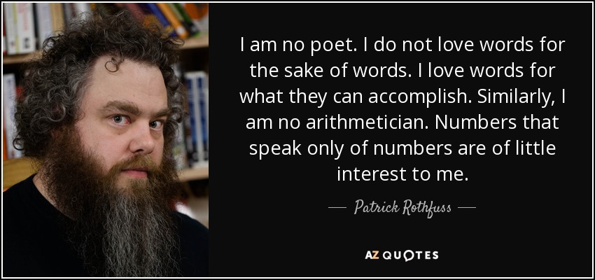I am no poet. I do not love words for the sake of words. I love words for what they can accomplish. Similarly, I am no arithmetician. Numbers that speak only of numbers are of little interest to me. - Patrick Rothfuss