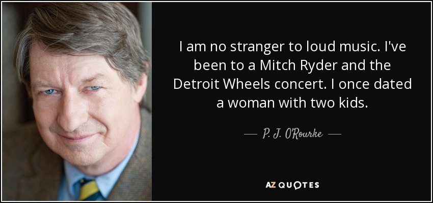 I am no stranger to loud music. I've been to a Mitch Ryder and the Detroit Wheels concert. I once dated a woman with two kids. - P. J. O'Rourke
