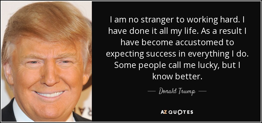 I am no stranger to working hard. I have done it all my life. As a result I have become accustomed to expecting success in everything I do. Some people call me lucky, but I know better. - Donald Trump