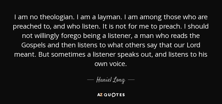 I am no theologian. I am a layman. I am among those who are preached to, and who listen. It is not for me to preach. I should not willingly forego being a listener, a man who reads the Gospels and then listens to what others say that our Lord meant. But sometimes a listener speaks out, and listens to his own voice. - Haniel Long