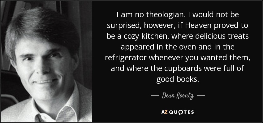 I am no theologian. I would not be surprised, however, if Heaven proved to be a cozy kitchen, where delicious treats appeared in the oven and in the refrigerator whenever you wanted them, and where the cupboards were full of good books. - Dean Koontz