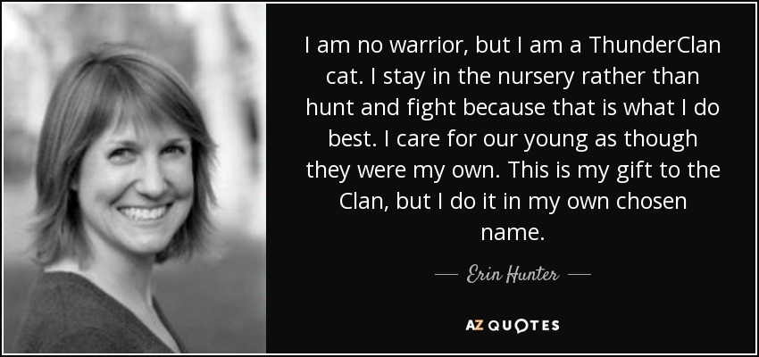 I am no warrior, but I am a ThunderClan cat. I stay in the nursery rather than hunt and fight because that is what I do best. I care for our young as though they were my own. This is my gift to the Clan, but I do it in my own chosen name. - Erin Hunter