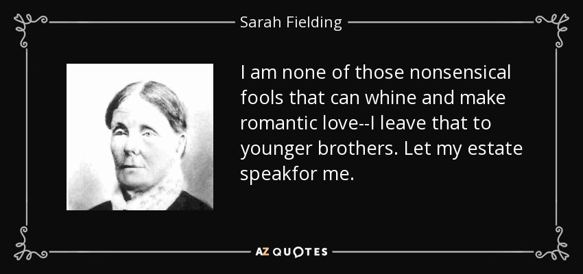I am none of those nonsensical fools that can whine and make romantic love--I leave that to younger brothers. Let my estate speakfor me. - Sarah Fielding