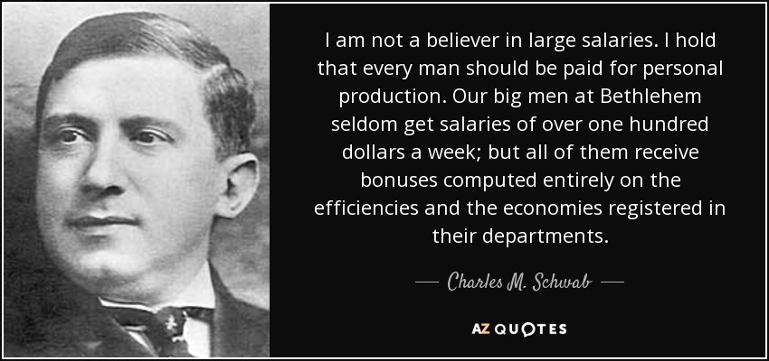 I am not a believer in large salaries. I hold that every man should be paid for personal production. Our big men at Bethlehem seldom get salaries of over one hundred dollars a week; but all of them receive bonuses computed entirely on the efficiencies and the economies registered in their departments. - Charles M. Schwab