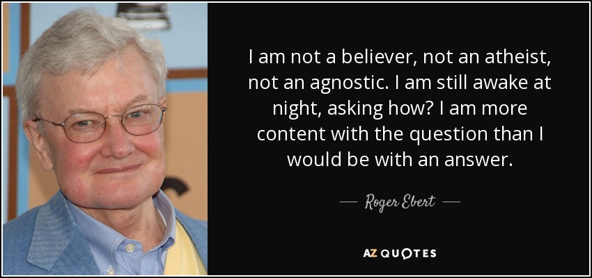 I am not a believer, not an atheist, not an agnostic. I am still awake at night, asking how? I am more content with the question than I would be with an answer. - Roger Ebert