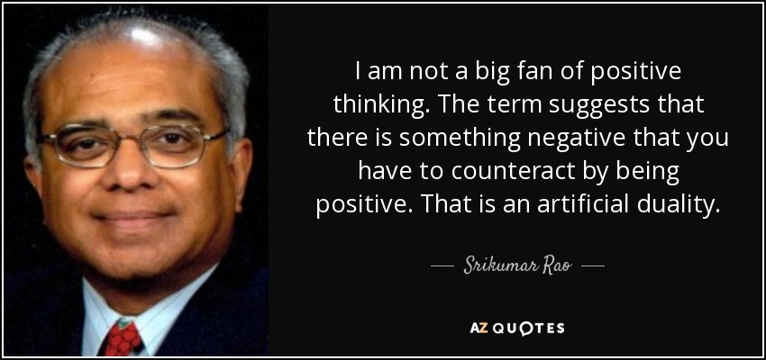 I am not a big fan of positive thinking. The term suggests that there is something negative that you have to counteract by being positive. That is an artificial duality. - Srikumar Rao