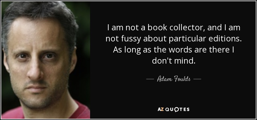 I am not a book collector, and I am not fussy about particular editions. As long as the words are there I don't mind. - Adam Foulds