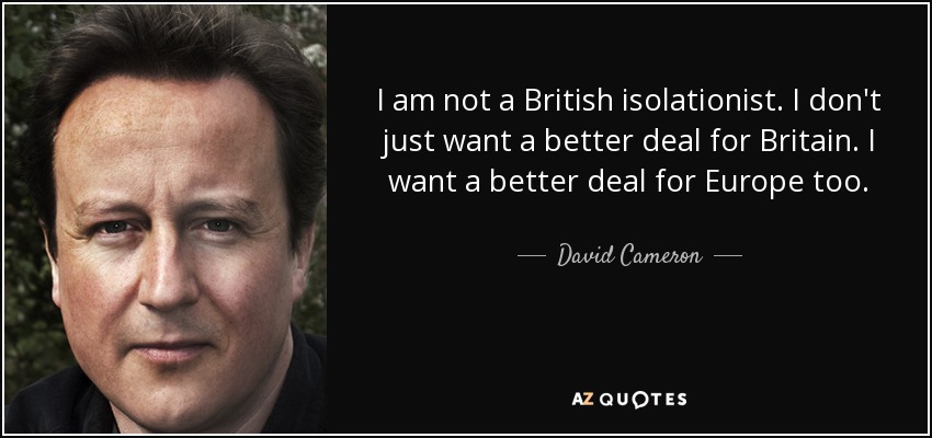 I am not a British isolationist. I don't just want a better deal for Britain. I want a better deal for Europe too. - David Cameron