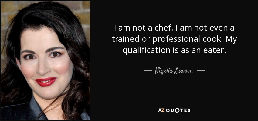 I am not a chef. I am not even a trained or professional cook. My qualification is as an eater. - Nigella Lawson