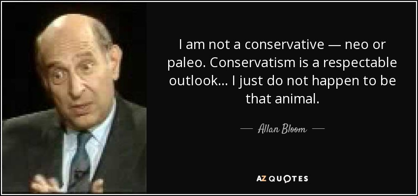 I am not a conservative — neo or paleo. Conservatism is a respectable outlook... I just do not happen to be that animal. - Allan Bloom