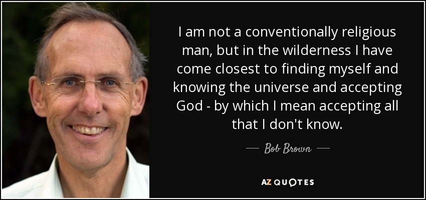 I am not a conventionally religious man, but in the wilderness I have come closest to finding myself and knowing the universe and accepting God - by which I mean accepting all that I don't know. - Bob Brown