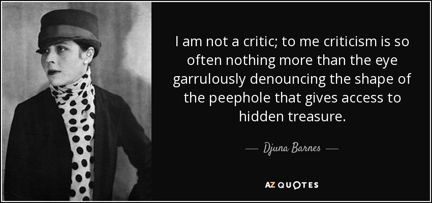 I am not a critic; to me criticism is so often nothing more than the eye garrulously denouncing the shape of the peephole that gives access to hidden treasure. - Djuna Barnes