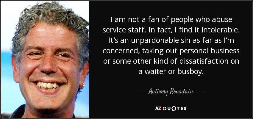I am not a fan of people who abuse service staff. In fact, I find it intolerable. It’s an unpardonable sin as far as I’m concerned, taking out personal business or some other kind of dissatisfaction on a waiter or busboy. - Anthony Bourdain