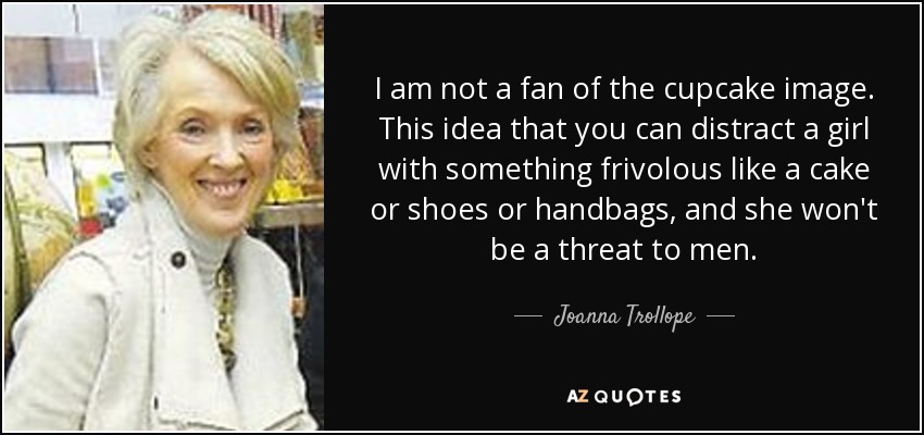 I am not a fan of the cupcake image. This idea that you can distract a girl with something frivolous like a cake or shoes or handbags, and she won't be a threat to men. - Joanna Trollope