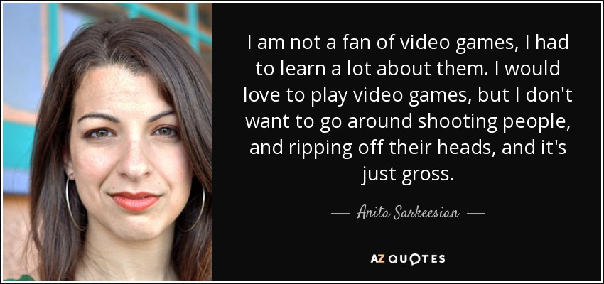 I am not a fan of video games, I had to learn a lot about them. I would love to play video games, but I don't want to go around shooting people, and ripping off their heads, and it's just gross. - Anita Sarkeesian
