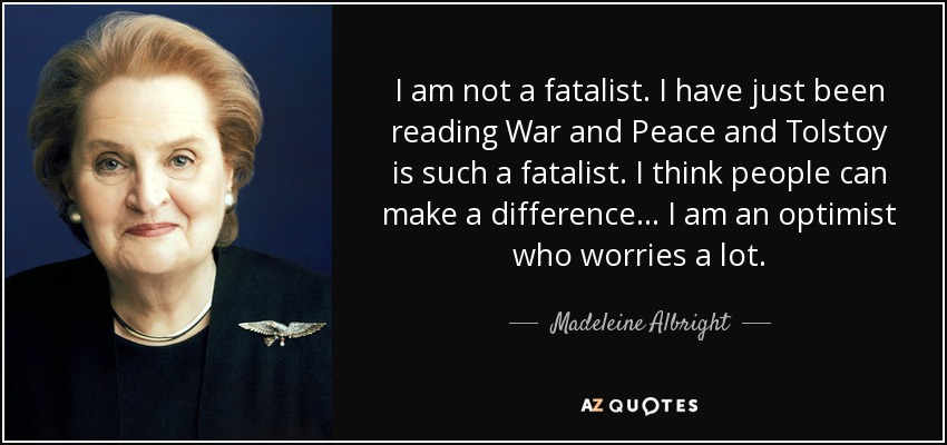 I am not a fatalist. I have just been reading War and Peace and Tolstoy is such a fatalist. I think people can make a difference... I am an optimist who worries a lot. - Madeleine Albright