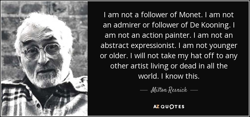 I am not a follower of Monet. I am not an admirer or follower of De Kooning. I am not an action painter. I am not an abstract expressionist. I am not younger or older. I will not take my hat off to any other artist living or dead in all the world. I know this. - Milton Resnick