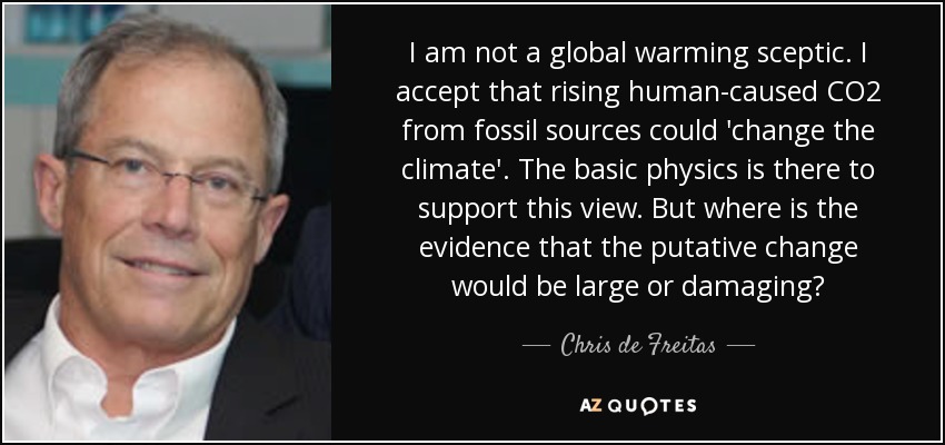 I am not a global warming sceptic. I accept that rising human-caused CO2 from fossil sources could 'change the climate'. The basic physics is there to support this view. But where is the evidence that the putative change would be large or damaging? - Chris de Freitas
