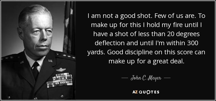 I am not a good shot. Few of us are. To make up for this I hold my fire until I have a shot of less than 20 degrees deflection and until I'm within 300 yards. Good discipline on this score can make up for a great deal. - John C. Meyer