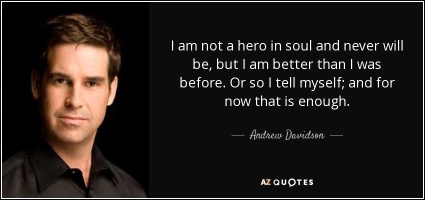 I am not a hero in soul and never will be, but I am better than I was before. Or so I tell myself; and for now that is enough. - Andrew Davidson