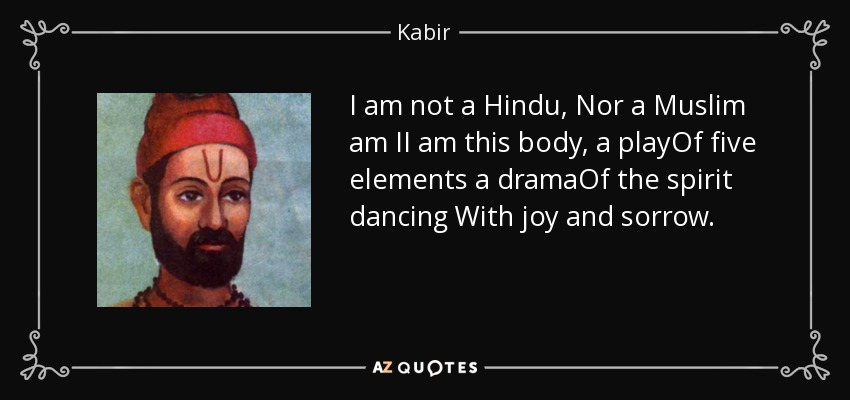 I am not a Hindu, Nor a Muslim am II am this body, a playOf five elements a dramaOf the spirit dancing With joy and sorrow. - Kabir