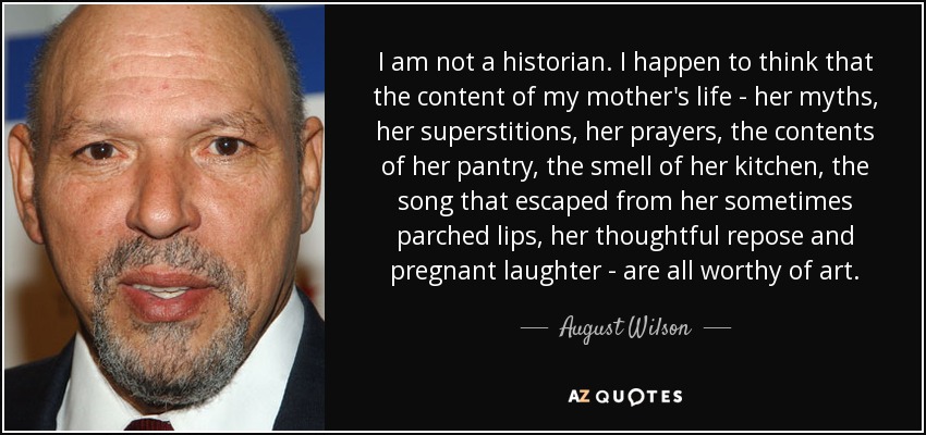 I am not a historian. I happen to think that the content of my mother's life - her myths, her superstitions, her prayers, the contents of her pantry, the smell of her kitchen, the song that escaped from her sometimes parched lips, her thoughtful repose and pregnant laughter - are all worthy of art. - August Wilson