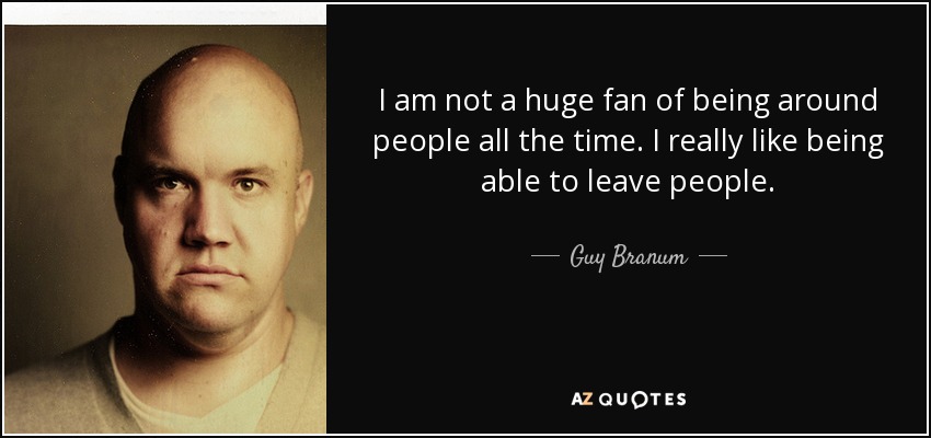 I am not a huge fan of being around people all the time. I really like being able to leave people. - Guy Branum