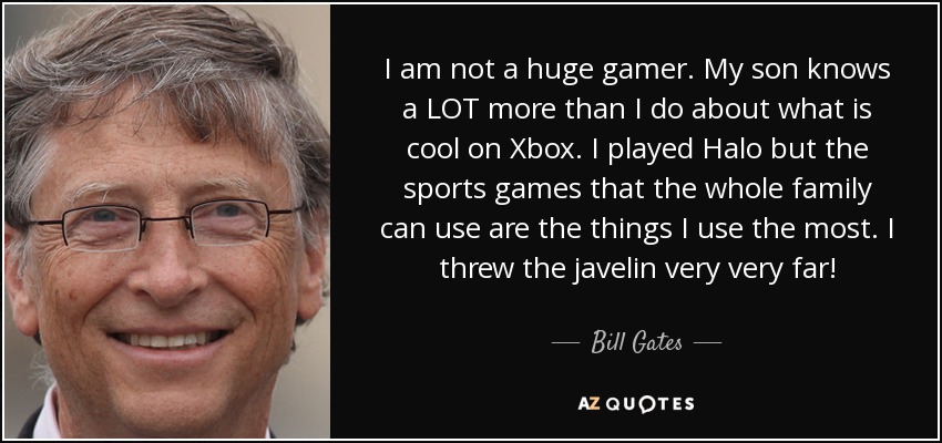 I am not a huge gamer. My son knows a LOT more than I do about what is cool on Xbox. I played Halo but the sports games that the whole family can use are the things I use the most. I threw the javelin very very far! - Bill Gates