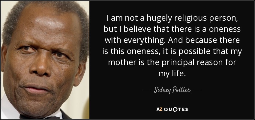 I am not a hugely religious person, but I believe that there is a oneness with everything. And because there is this oneness, it is possible that my mother is the principal reason for my life. - Sidney Poitier