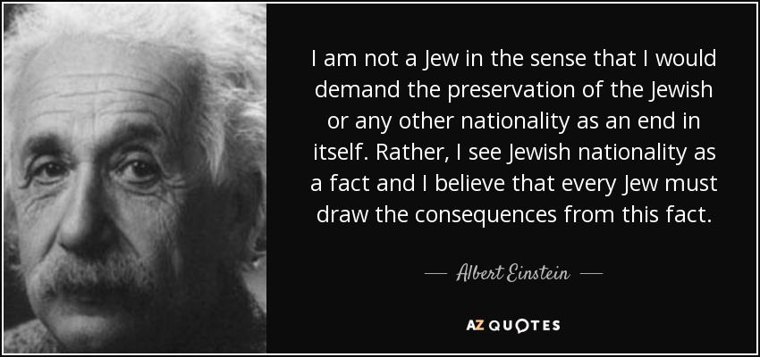 I am not a Jew in the sense that I would demand the preservation of the Jewish or any other nationality as an end in itself. Rather, I see Jewish nationality as a fact and I believe that every Jew must draw the consequences from this fact. - Albert Einstein