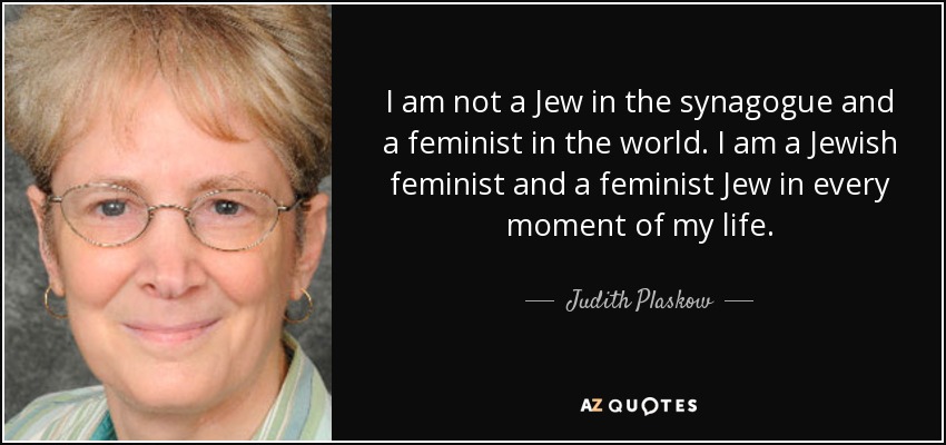 I am not a Jew in the synagogue and a feminist in the world. I am a Jewish feminist and a feminist Jew in every moment of my life. - Judith Plaskow