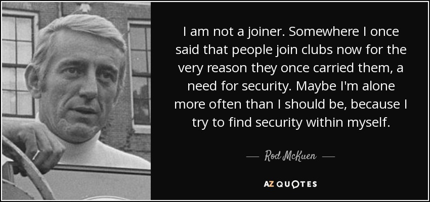 I am not a joiner. Somewhere I once said that people join clubs now for the very reason they once carried them, a need for security. Maybe I'm alone more often than I should be, because I try to find security within myself. - Rod McKuen