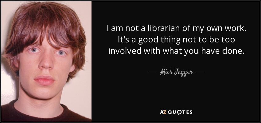 I am not a librarian of my own work. It's a good thing not to be too involved with what you have done. - Mick Jagger