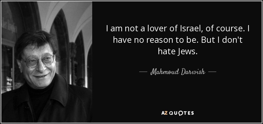 I am not a lover of Israel, of course. I have no reason to be. But I don't hate Jews. - Mahmoud Darwish