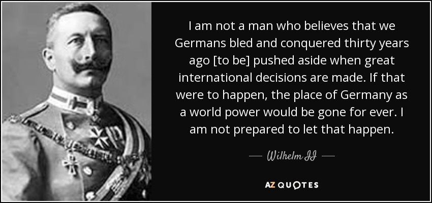 I am not a man who believes that we Germans bled and conquered thirty years ago [to be] pushed aside when great international decisions are made. If that were to happen, the place of Germany as a world power would be gone for ever. I am not prepared to let that happen. - Wilhelm II