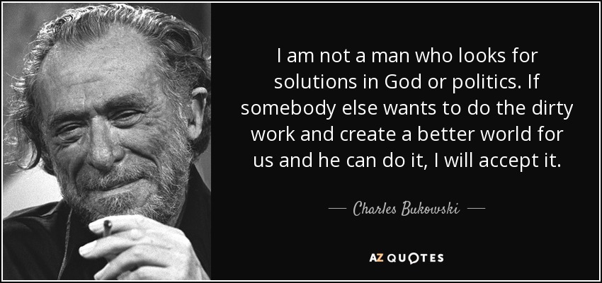 I am not a man who looks for solutions in God or politics. If somebody else wants to do the dirty work and create a better world for us and he can do it, I will accept it. - Charles Bukowski