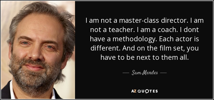 I am not a master-class director. I am not a teacher. I am a coach. I dont have a methodology. Each actor is different. And on the film set, you have to be next to them all. - Sam Mendes