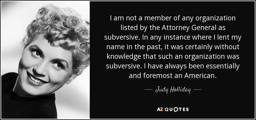 I am not a member of any organization listed by the Attorney General as subversive. In any instance where I lent my name in the past, it was certainly without knowledge that such an organization was subversive. I have always been essentially and foremost an American. - Judy Holliday