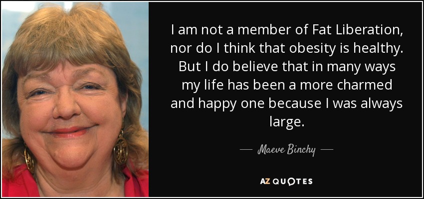 I am not a member of Fat Liberation, nor do I think that obesity is healthy. But I do believe that in many ways my life has been a more charmed and happy one because I was always large. - Maeve Binchy