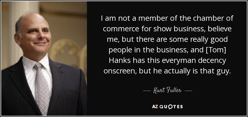 I am not a member of the chamber of commerce for show business, believe me, but there are some really good people in the business, and [Tom] Hanks has this everyman decency onscreen, but he actually is that guy. - Kurt Fuller