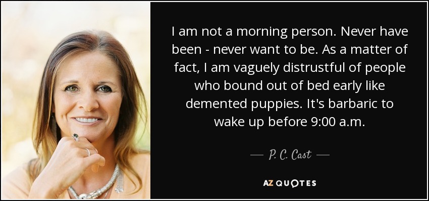 I am not a morning person. Never have been - never want to be. As a matter of fact, I am vaguely distrustful of people who bound out of bed early like demented puppies. It's barbaric to wake up before 9:00 a.m. - P. C. Cast