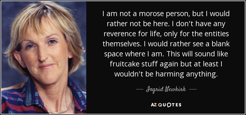 I am not a morose person, but I would rather not be here. I don't have any reverence for life, only for the entities themselves. I would rather see a blank space where I am. This will sound like fruitcake stuff again but at least I wouldn't be harming anything. - Ingrid Newkirk